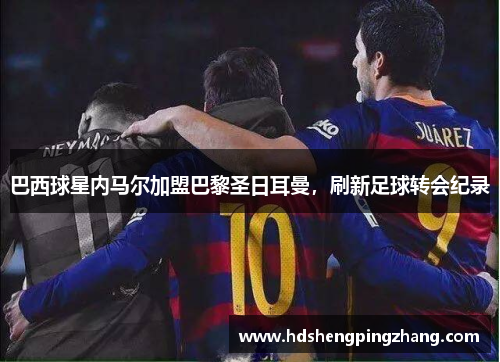 巴西球星内马尔加盟巴黎圣日耳曼，刷新足球转会纪录