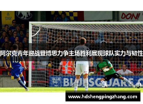 阿尔克青年迎战登博思力争主场胜利展现球队实力与韧性